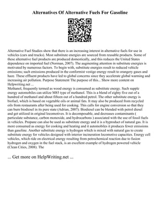 Alternatives Of Alternative Fuels For Gasoline
Alternative Fuel Studies show that there is an increasing interest in alternative fuels for use in
vehicles (cars and trucks). Most substitute energies are sourced from reusable products. Some of
these alternative fuel products are produced domestically, and this reduces the United States
dependence on imported fuel (Norman, 2007). The augmenting attention in substitute energies is
motivated by numerous factors. To begin with, substitute energies result to reduced vehicle
emissions; such emissions produced in the conformist vestige energy result to orangery gases and
haze. These effluent products have led to global concerns since they accelerate global warming and
increasing air pollution. Purpose Statement The purpose of this... Show more content on
Helpwriting.net ...
Methanol, frequently termed as wood energy is consumed as substitute energy. Such supple
energy automobiles can utilize M85 type of methanol. This is a blend of eighty five out of a
hundred of methanol and about fifteen out of a hundred petrol. The other substitute energy is
biofuel, which is based on vegetable oils or animal fats. It may also be produced from recycled
oils from restaurants after being used for cooking. This calls for engine conversion so that they
can burn biodiesel in its pure state (Adrian, 2007). Biodiesel can be blended with petrol diesel
and get utilized in original locomotives. It is decomposable, and decreases contaminants (
particulate substance, carbon monoxide, and hydrocarbons ) associated with the use of fossil fuels
in vehicles. Propane can also be used as substitute energy and it is a byproduct of natural gas. It is
more consumed as energy for cooking and heating and it automobiles it produces fewer emissions
than gasoline. Another substitute energy is hydrogen which is mixed with natural gas to create
substitute energy for vehicles designed with interior incineration locomotive capacities. Energy cell
vehicles, which ride on electrical energy resulting from petrochemical reaction due to fusion
hydrogen and oxygen in the fuel stack, is an excellent example of hydrogen powered vehicle
(Clean Cities, 2008). The
... Get more on HelpWriting.net ...
 