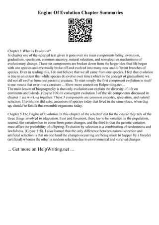 Engine Of Evolution Chapter Summaries
Chapter 1 What Is Evolution?
In chapter one of the selected text given it goes over six main components being: evolution,
gradualism, speciation, common ancestry, natural selection, and nonselective mechanisms of
evolutionary change. These six components are broken down from the larger idea that life began
with one species and eventually broke off and evolved into many new and different branches of
species. Even in reading this, I do not believe that we all came from one species. I feel that evolution
is true to an extent that while species do evolve over time (which is the concept of gradualism) we
did not all evolve from one parasitic creature. To start simply the first component evolution in itself
to me means that overtime a creature ... Show more content on Helpwriting.net ...
The main lesson of biogeography is that only evolution can explain the diversity of life on
continents and islands. (Coyne 109).In convergent evolution 3 of the six components discussed in
chapter 1 are working together. These 3 components are common ancestry, speciation, and natural
selection. If evolution did exist, ancestors of species today that lived in the same place, when dug
up, should be fossils that resemble organisms today.
Chapter 5 The Engine of Evolution In this chapter of the selected text for the course they talk of the
three things involved in adaptation. First and foremost, there has to be variation in the population,
second, the variation has to come from genes changes, and the third is that the genetic variation
must affect the probability of offspring. Evolution by selection is a combination of randomness and
lawfulness. (Coyne 118). I also learned that the only difference between natural selection and
artificial selection is that on one hand the changes occurring are being made to happen by a breeder
(artificial) whereas the other is random selection due to environmental and survival changes
... Get more on HelpWriting.net ...
 