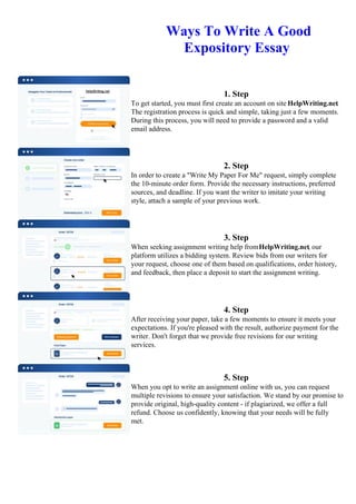 Ways To Write A Good
Expository Essay
1. Step
To get started, you must first create an account on site HelpWriting.net.
The registration process is quick and simple, taking just a few moments.
During this process, you will need to provide a password and a valid
email address.
2. Step
In order to create a "Write My Paper For Me" request, simply complete
the 10-minute order form. Provide the necessary instructions, preferred
sources, and deadline. If you want the writer to imitate your writing
style, attach a sample of your previous work.
3. Step
When seeking assignment writing help fromHelpWriting.net, our
platform utilizes a bidding system. Review bids from our writers for
your request, choose one of them based on qualifications, order history,
and feedback, then place a deposit to start the assignment writing.
4. Step
After receiving your paper, take a few moments to ensure it meets your
expectations. If you're pleased with the result, authorize payment for the
writer. Don't forget that we provide free revisions for our writing
services.
5. Step
When you opt to write an assignment online with us, you can request
multiple revisions to ensure your satisfaction. We stand by our promise to
provide original, high-quality content - if plagiarized, we offer a full
refund. Choose us confidently, knowing that your needs will be fully
met.
Ways To Write A Good Expository EssayWays To Write A Good Expository Essay
 