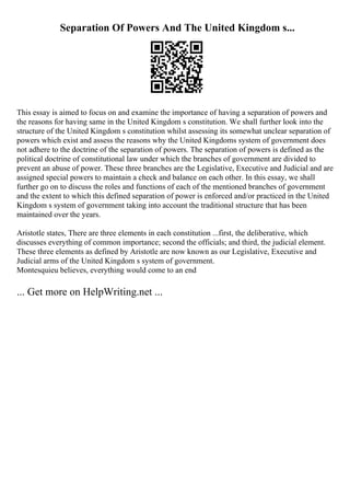 Separation Of Powers And The United Kingdom s...
This essay is aimed to focus on and examine the importance of having a separation of powers and
the reasons for having same in the United Kingdom s constitution. We shall further look into the
structure of the United Kingdom s constitution whilst assessing its somewhat unclear separation of
powers which exist and assess the reasons why the United Kingdoms system of government does
not adhere to the doctrine of the separation of powers. The separation of powers is defined as the
political doctrine of constitutional law under which the branches of government are divided to
prevent an abuse of power. These three branches are the Legislative, Executive and Judicial and are
assigned special powers to maintain a check and balance on each other. In this essay, we shall
further go on to discuss the roles and functions of each of the mentioned branches of government
and the extent to which this defined separation of power is enforced and/or practiced in the United
Kingdom s system of government taking into account the traditional structure that has been
maintained over the years.
Aristotle states, There are three elements in each constitution ...first, the deliberative, which
discusses everything of common importance; second the officials; and third, the judicial element.
These three elements as defined by Aristotle are now known as our Legislative, Executive and
Judicial arms of the United Kingdom s system of government.
Montesquieu believes, everything would come to an end
... Get more on HelpWriting.net ...
 