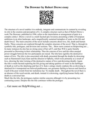 The Drowner by Robert Drewe essay
The structure of a novel enables it to embody, integrate and communicate its content by revealing
its role in the creation and perception of it. A complex structure such as that of Robert Drewe s
work The Drowner, published in 1996, refers to the interrelation or arrangement of parts in a
complex entity1. Drewe s novel is a multi faceted epic lovestory presenting a fable of European
ambitions in an alien landscape, and a magnificently sustained metaphor of water as the life and
death force2. The main concerns of the novel include concerns about love, life, death and human
frailty. These concerns are explored through the complex structure of the novel. That is, through its
symbolic title, prologues, and division into sections. The... Show more content on Helpwriting.net ...
In many instances he also has no strong sense of her self 5, and thus Will is quite literally
presented as Drowning in their relationship. Thus the concern of love and the often unequal
power struggle between the two participants are raised. The title here signifies the destructive
nature of love. The title is also associated with death, presented through the deaths by drowning
such as Hammond Lloyd, Kate and the allusion to Ophelia, which were primarily as a result of
love, showing the inter twining of the destructive nature of love and drowning (death). Again
the title is multi faceted exploring the life giving and taking qualities of water as the harbinger
of death as well as the idealising and fear of it. Kate s eulogy clearly explains this as drowning is
idealised for it transported our beloved peablossom, our gossamer darling to heaven and feared as
it pull d the poor wretch from her melodious lay/ To muddy death . Throughout the novel there is
an absence of the word suicide, and death, instead it is drowning, signifying human frailty and
death as a universal fear.
Much like the title, the prologues explore similar concerns although it is by presenting two
contrasting scenes. Despite this the title continues within the prologue
... Get more on HelpWriting.net ...
 