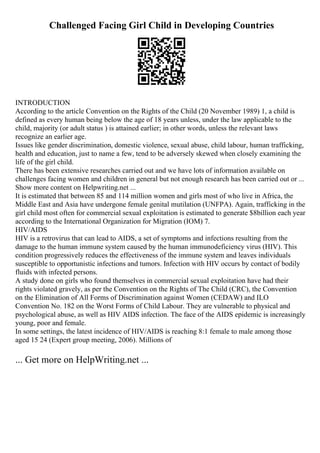 Challenged Facing Girl Child in Developing Countries
INTRODUCTION
According to the article Convention on the Rights of the Child (20 November 1989) 1, a child is
defined as every human being below the age of 18 years unless, under the law applicable to the
child, majority (or adult status ) is attained earlier; in other words, unless the relevant laws
recognize an earlier age.
Issues like gender discrimination, domestic violence, sexual abuse, child labour, human trafficking,
health and education, just to name a few, tend to be adversely skewed when closely examining the
life of the girl child.
There has been extensive researches carried out and we have lots of information available on
challenges facing women and children in general but not enough research has been carried out or ...
Show more content on Helpwriting.net ...
It is estimated that between 85 and 114 million women and girls most of who live in Africa, the
Middle East and Asia have undergone female genital mutilation (UNFPA). Again, trafficking in the
girl child most often for commercial sexual exploitation is estimated to generate $8billion each year
according to the International Organization for Migration (IOM) 7.
HIV/AIDS
HIV is a retrovirus that can lead to AIDS, a set of symptoms and infections resulting from the
damage to the human immune system caused by the human immunodeficiency virus (HIV). This
condition progressively reduces the effectiveness of the immune system and leaves individuals
susceptible to opportunistic infections and tumors. Infection with HIV occurs by contact of bodily
fluids with infected persons.
A study done on girls who found themselves in commercial sexual exploitation have had their
rights violated gravely, as per the Convention on the Rights of The Child (CRC), the Convention
on the Elimination of All Forms of Discrimination against Women (CEDAW) and ILO
Convention No. 182 on the Worst Forms of Child Labour. They are vulnerable to physical and
psychological abuse, as well as HIV AIDS infection. The face of the AIDS epidemic is increasingly
young, poor and female.
In some settings, the latest incidence of HIV/AIDS is reaching 8:1 female to male among those
aged 15 24 (Expert group meeting, 2006). Millions of
... Get more on HelpWriting.net ...
 