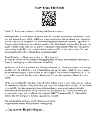 Essay Texas Toll Roads
Texas Toll Roads an examination of tolling and alternate measures
Nothing that has occurred in the last several years in Texas has been quite as controversial as the
new and increased usage of toll roads for new road construction. We have heard many statements
that the toll roads are being built as a money making system for the state (and the Department of
Transportation). Statements have also been made to the effect that the state is selling the state, one
length of roadway at a time; that the current roads could be maintained by the state, with current
state funding levels. The main complaint is that the roads of Texas have always been free, and
should continue to be free. But are these arguments correct?
Texas Roads have ... Show more content on Helpwriting.net ...
As well, the money which is currently being gathered to fund road maintenance and building in
Texas, is not all going to road maintenance or building.
At this time, 18.4 cents is gathered as a federal gasoline tax, and 20 cents is gathered as a state gas
tax. However, the federal tax is sent to Washington, and we only receive back 87 cents of every
dollar sent (the rest goes to other states). As an example of this, Rhode Island gets back $2.10 for
every dollar in gas tax that they send to Washington. For the state gas taxes gathered, it is even
worse.
Of the money gathered by the state, almost 1 billion dollars is sent to other state agencies (such as
the Department of Public Safety, Education, and other state colleges and state parks).3 This money
is regulated by the state government to go to these other agencies, which detracts from the
department of transportation s ability to handle road maintenance. So, even before taking into
account the increases due to inflation, the budget of TxDOT is decreased by $1 billion dollars
(almost half of which goes to the state s educational system).
The state is selling itself, one length of roadway at a time.
People seem to want to believe that the state is giving
... Get more on HelpWriting.net ...
 