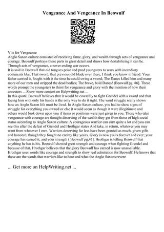 Vengeance And Vengeance In Beowulf
V is for Vengeance
Anglo Saxon culture consisted of receiving fame, glory, and wealth through acts of vengeance and
courage. Beowulf portrays these parts in great detail and shows how destabilizing it can be.
Through acts of vengeance, a never ending war occurs.
It is said in Beowulf that old tongues poke and prod youngsters to wars with incendiary
comments like, That sword, that previous old blade over there, I think you know it friend. Your
father carried it, fought with it the time he could swing a sword; The Danes killed him and many
more of our men and stripped the dead bodies; The brave, bold Danes! (Beowulf pg. 86]. These
words prompt the youngsters to thirst for vengeance and glory with the mention of how their
ancestors ... Show more content on Helpwriting.net ...
In this quote, Beowulf believes that it would be cowardly to fight Grendel with a sword and that
facing him with only his hands is the only way to do it right. The word struggle really shows
how an Anglo Saxon life must be lived. In Anglo Saxon culture, you had to show signs of
struggle for everything you owned or else it would seem as though it were illegitimate and
others would look down upon you if items or positions were just given to you. Those who take
vengeance with courage are thought deserving of the wealth they get from those of high social
status according to Anglo Saxon culture. A courageous warrior can earn quite a lot and you can
see this after the defeat of Grendel and Hrothgar states And take, in return, whatever you may
want from whatever I own. Warriors deserving far less have been granted as much, given gifts
and honored, though they fought no enemy like yours. Glory is now yours forever and ever; your
courage has earned it, and your strength ( Beowulf pg,43]. Hrothgar is telling Beowulf that
anything he has is his. Beowulf showed great strength and courage when fighting Grendel and
because of that, Hrothgar believes that the glory Beowulf has earned is now unassailable.
Hrothgar uses words like courage and strength to show real admiration for Beowulf. He knows that
these are the words that warriors like to hear and what the Anglo Saxons revere
... Get more on HelpWriting.net ...
 