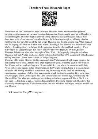 Theodore Freak Research Paper
For most of his life Theodore has been known as Theodore Freak. From countless years of
bullying, which was caused by a conversation between two friends, could have led to Theodore s
suicidal thoughts. Theodore kept an entry of all the attempted suicidal thoughts he had, their
dates, on a scale of one to ten of how close he was for following through, to a history of other
people dying this way. On top of the bell tower, Theodore was feeling about a five. What stopped
him for leaping off? Was not a what, but a whom. Standing a few feet over was a terrified Violet
Markey. Speaking calmly, he helped Violet get away from the edge and back to safety. When
everyone in the school thought that Violet had save Theodore Freak, he let them, because
Theodore did not care what other s thought of him. With U.S Geography being the only class
Theodore had with Violet, he chooses her to be his partner for their 35% assignment, of finding and
writing about the... Show more content on Helpwriting.net ...
When her older sister, Elenore, died in a car crash, that Violet survived with minor injuries, she
had lost the will to write. Able to write a ten page history essay, when the teacher only wanted
five, Elanor and her made the blog site EleanorandViolet.com, where the two sisters did their
POVs on boys and beauty. When Eleanor died, so did Violet s writing, being in a car, and even
her social life. Taking her bike to school each day, or walking, Violet used her extenuating
circumstances to get out of all writing assignments, which her teachers saying: Give me a page
or a paragraph, Violet. Just do your best (25). Eleanor died nine months ago, which is why Mr.
Black told her this when she tried to get out of doing to Indiana project with Finch: No. It is a
new year. . . . It is time to get . . . back on the camel (31). Becoming friends with Theodore, then
eventually something more, Violet becomes her true self with him, and begins to move on with her
post Eleanor
... Get more on HelpWriting.net ...
 