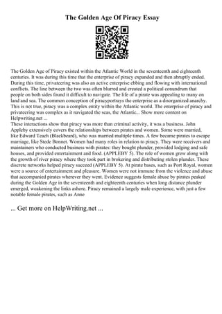 The Golden Age Of Piracy Essay
The Golden Age of Piracy existed within the Atlantic World in the seventeenth and eighteenth
centuries. It was during this time that the enterprise of piracy expanded and then abruptly ended.
During this time, privateering was also an active enterprise ebbing and flowing with international
conflicts. The line between the two was often blurred and created a political conundrum that
people on both sides found it difficult to navigate. The life of a pirate was appealing to many on
land and sea. The common conception of piracyportrays the enterprise as a disorganized anarchy.
This is not true, piracy was a complex entity within the Atlantic world. The enterprise of piracy and
privateering was complex as it navigated the seas, the Atlantic... Show more content on
Helpwriting.net ...
These interactions show that piracy was more than criminal activity, it was a business. John
Appleby extensively covers the relationships between pirates and women. Some were married,
like Edward Teach (Blackbeard), who was married multiple times. A few became pirates to escape
marriage, like Stede Bonnet. Women had many roles in relation to piracy. They were receivers and
maintainers who conducted business with pirates: they bought plunder, provided lodging and safe
houses, and provided entertainment and food. (APPLEBY 5). The role of women grew along with
the growth of river piracy where they took part in brokering and distributing stolen plunder. These
discrete networks helped piracy succeed (APPLEBY 5). At pirate bases, such as Port Royal, women
were a source of entertainment and pleasure. Women were not immune from the violence and abuse
that accompanied pirates wherever they went. Evidence suggests female abuse by pirates peaked
during the Golden Age in the seventeenth and eighteenth centuries when long distance plunder
emerged, weakening the links ashore. Piracy remained a largely male experience, with just a few
notable female pirates, such as Anne
... Get more on HelpWriting.net ...
 