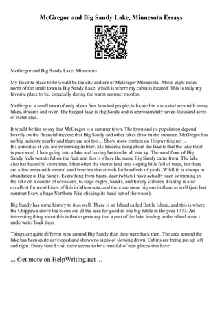 McGregor and Big Sandy Lake, Minnesota Essays
McGregor and Big Sandy Lake, Minnesota
My favorite place to be would be the city and are of McGregor Minnesota. About eight miles
north of the small town is Big Sandy Lake, which is where my cabin is located. This is truly my
favorite place to be, especially during the warm summer months.
McGregor, a small town of only about four hundred people, is located in a wooded area with many
lakes, streams and river. The biggest lake is Big Sandy and is approximately seven thousand acres
of water area.
It would be fair to say that McGregor is a summer town. The town and its population depend
heavily on the financial income that Big Sandy and other lakes draw in the summer. McGregor has
no big industry nearby and there are not too ... Show more content on Helpwriting.net ...
It s almost as if you are swimming in beer. My favorite thing about the lake is that the lake floor
is pure sand. I hate going into a lake and having bottom be all mucky. The sand floor of Big
Sandy feels wonderful on the feet, and this is where the name Big Sandy came from. The lake
also has beautiful shorelines. Most often the shores lead into sloping hills full of trees, but there
are a few areas with natural sand beaches that stretch for hundreds of yards. Wildlife is always in
abundance at Big Sandy. Everything from bears, deer (which I have actually seen swimming in
the lake on a couple of occasions, to huge eagles, hawks, and turkey vultures. Fishing is also
excellent for most kinds of fish in Minnesota, and there are some big uns in there as well (just last
summer I saw a huge Northern Pike sticking its head out of the water).
Big Sandy has some history to it as well. There is an Island called Battle Island, and this is where
the Chippewa drove the Sioux out of the area for good in one big battle in the year 1777. An
interesting thing about this is that experts say that a part of the lake leading to the island wasn t
underwater back then.
Things are quite different now around Big Sandy than they were back then. The area around the
lake has been quite developed and shows no signs of slowing down. Cabins are being put up left
and right. Every time I visit there seems to be a handful of new places that have
... Get more on HelpWriting.net ...
 
