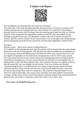 Catalase Lab Report
How do different environments affect the reactivity of catalase?
If we add water to the to the hydrogen peroxide, then the reaction will not be as extreme as the
control group because the hydrogen peroxide will be diluted. If we add HCl to the hydrogen
peroxide, then the reaction will be stronger than the control group because the acids are working
together. In this experiment the independent variable was the HCl and water added into the
hydrogen peroxide (10 ml each). The dependent variable is the rate of reaction measured in
seconds, and kPa, and the constants are the amount paper/ liver on the paper (one saturated piece),
amount of hydrogen peroxide (twenty ml) and the amount of the independent variable (10ml).
Procedure
Plug the vernier ... Show more content on Helpwriting.net ...
If we add HCl to the hydrogen peroxide, then the reaction will be stronger than the control group
because the acids are working together. The data that was collected supported our hypothesis on
the water group , because the kPa pressure went from 0 to 108 in sixty seconds. However it did
not support our hypothesis on the hydrocloric acid group only went 0 to 102 in sixty seconds.
The water group reaction was less extreme because the hydrogen peroxide was diluted, but the
hydrochloric acid group was not more extreme because the acids did not work together like we
predicted they would. Our data could have been more accurate if pressure was applied to the test
tube the second the liver was dropped into the mixture. If the liver solution was blended
/ processed properly (how it would inside the liver organ), so that the puree stayed consistent
with livers position, along with this how the liver was preserved might also play a role in the
lab data by decreasing things such as it s properties. This could have been prevented if it was
fresh liver with no processing. Also to have more valid data, more data could be collected and
averaged. Another cause of error could be the pipettes not being cleaned when measuring different
materials.The reason that it s important to know this in life is so we know what
... Get more on HelpWriting.net ...
 