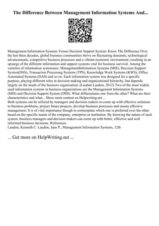 The Difference Between Management Information Systems And...
Management Information Systems Versus Decision Support System: Know The Difference Over
the last three decades, global business communities thrive on fluctuating demands, technological
advancements, competitive business processes and a vibrant economic environment, resulting in an
upsurge of the different information and support systems vital for business survival. Among the
varieties of information systemsare: ManagementInformation Systems (MIS), Decision Support
System(DSS), Transaction Processing Systems (TPS), Knowledge Work Systems (KWS), Office
Automated Systems (OAS) and so on. Each information system was designed for a specific
purpose, playing different roles in decision making and organizational hierarchy, but depends
largely on the needs of the business organization. (Laudon Laudon, 2012) Two of the most widely
used information systems in business organizations are the Management Information Systems
(MIS) and Decision Support System (DSS). What differentiates one from the other? What are their
characteristics and what... Show more content on Helpwriting.net ...
Both systems can be utilized by managers and decision makers to come up with effective solutions
to business problems, project future projects, develop business processes and ensure effective
management. It is of vital importance though to contemplate which one is preferred over the other
based on the specific needs of the company, enterprise or institution. By knowing the nature of each
system, business managers and decision makers can come up with better, effective and well
informed business decisions. References
Laudon, Kenneth C. Laudon, Jane P., Management Information Systems, 12th
... Get more on HelpWriting.net ...
 