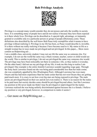 Bob Privilege Analysis
Privilege is a concept many would consider they do not posses and only the wealthy in society
have. It is something many of people have and do not realize it because they have been exposed
to it there whole lives. Privilege can be described as A special right, advantage, or immunity
granted or available only to a particular person or group of people (Dictionary.com). These
definitions also described by the well know Bob Pease truly exemplifies what it means to have
privilege without realizing it. Privilege in my life has been, as Pease would describe it, invisible.
It is there without me really realizing it because I have become used to it. My status in life as a
straight woman has in ways made me privileged and not privileged. In this paper,... Show more
content on Helpwriting.net ...
I am a middle class, university student; I may not see life the same way as someone else. For
example, I do not see the world the same way a black woman, teacher, senior or child would see
the world. This is similar to privilege; I do not see privileged the same way someone else would.
The privilege may have been noticeably not there in someone s life, so they realize it everyday.
On the other hand, I did not see my privilege all my life; it took me this long to realize I am
privileged. One example is the entire Jennifer Lawrence scandal regarding wage gaps. Through
the Sony hack Lawrence found out she was being paid considerable less than her male costar,
she was completely appalled by this (Washington Post). Although Lawrence has won many
Oscars and has had more experience than her male costar that has not won Oscars they are getting
paid much more. It is crazy to see how even big stars are being exposed to privilege. The male
actors are privileged based on their sex and do not even realize it. There is no reason for the males
to be paid more but society decides some should be privileged beyond others. Just like Lawrence
my position in life never made me think I may be privileged or unprivileged for the matter.
Lawrence realized she was being unfairly discriminated against because she is a female. I believe
my position is very privileged, however, in comparison to males it seems I
... Get more on HelpWriting.net ...
 