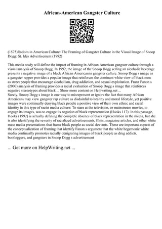 African-American Gangster Culture
(1575)Racism in American Culture: The Framing of Gangster Culture in the Visual Image of Snoop
Dogg: St. Ides Advertisement (1992)
This media study will define the impact of framing in African American gangster culture through a
visual analysis of Snoop Dogg. In 1992, the image of the Snoop Dogg selling an alcoholic beverage
presents a negative image of a black African Americanin gangster culture. Snoop Dogg s image as
a gangster rapper provides a popular image that reinforces the dominant white view of black men
as street people that encourage alcoholism, drug addiction, and sexual exploitation. Franz Fanon s
(2000) analysis of framing provides a racial evaluation of Snoop Dogg s image that reinforces
negative stereotypes about black ... Show more content on Helpwriting.net ...
Surely, Snoop Dogg s image is one way to misrepresent or ignore the fact that many African
Americans may view gangster rap culture as disdainful to healthy and moral lifestyle, yet positive
images were continually denying black people a positive view of their own ethnic and racial
identity in this type of racist media culture: To stare at the television, or mainstream movies, to
engage its images, was to engage its negation of black representation (Hooks 117). In this passage,
Hooks (1992) is actually defining the complete absence of black representation in the media, but she
is also identifying the severity of racialized advertisements, films, magazine articles, and other white
mass media presentations that frame black people as social deviants. These are important aspects of
the conceptualization of framing that identify Fanon s argument that the white hegemonic white
media continually promotes racially denigrating images of black people as drug addicts,
bootleggers, and gangsters in Snoop Dogg s advertisement
... Get more on HelpWriting.net ...
 