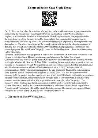 Communication Case Study Essay
Part A: The case describes the activities of a hypothetical roadside assistance organisation that is
considering the relocation of its call centre from an existing base in the West Midlands of
England to a location in Mumbai in western India. Time Every activity of this project includes
the time about how long the activity will be taking place. For example, the business plan is
expected to take four working weeks, the presentation meeting is expected to be completed in one
day and so on. Therefore, time is one of the considerations which might be taken into account in
deciding this project. Cusworth and Franks (2007) said the actual progress has to match or beat
planned progress. The activities of the project must be finished before or... Show more content on
Helpwriting.net ...
However, the income in average person in India is less than that in UK which can lead to the sales
volume is not significant. This circumstances could also cause the fail of this project.
Communication The overseas group from UK will conduct detailed negotiations with the potential
vendors in Mumbai. (E. Sam and T. Mar, 2000) considered the communication is a critical process
required for managing a project. No organization can succeed or progress, build up reputation, and
win friends and customers without effective communication skills.( The importance of
communication, 2006) The project manager is in the key position to develop the communication
links from the outside company with suppliers. (B. Rory, 2004) said that the communication
planning pulls the project together. As the overseas group from UK should conduct the negotiations
with the vendors in India, the communication between them is very important. If they have the
problem about the communication, the negotiations must cause the end of the project. The
managers of this roadside assistance organisation is at the heart of the information and control
system. They must develop the communication skills to reduce the failure of their negotiations.
Project control The team in UK will be divided into two groups. Because of one group will take
charge of the closure of the UK facility and the other will travel to
... Get more on HelpWriting.net ...
 