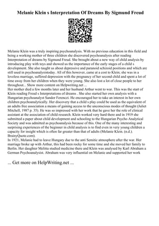 Melanie Klein s Interpretation Of Dreams By Sigmund Freud
Melanie Klein was a truly inspiring psychoanalysis. With no previous education in this field and
being a working mother of three children she discovered psychoanalysis after reading
Interpretation of dreams by Sigmund Freud. She brought about a new way of child analysis by
introducing play with toys and showed us the importance of the early stages of a child s
development. She also taught us about depressive and paranoid schizoid positions and which are
still used in psychoanalysistoday. All of this however, came at a cost to Klein; she was in a
loveless marriage, suffered depression with the pregnancy of her second child and spent a lot of
time away from her children when they were young. She also lost a lot of close people to her
throughout... Show more content on Helpwriting.net ...
Her mother died a few months later and her husband Arthur went to war. This was the start of
Klein reading Freud s Interpretations of dreams . She also started her own analysis with a
Hungarian psychoanalyst Sandor Ferenczi. He encouraged her to take an interest in her own
children psychoanalytically. Her discovery that a child s play could be used as the equivalent of
an adults free association a means of gaining access to the unconscious modes of thought (Juliet
Mitchell, 1987 p. 35). He was so impressed with her work that he gave her the role of clinical
assistant at the association of child research. Klein worked very hard there and in 1919 she
submitted a paper about child development and schooling to the Hungarian Psycho Analytical
Society and was admitted as psychoanalysis because of this. One of the many interesting and
surprising experiences of the beginner in child analysis is to find even in very young children a
capacity for insight which is often far greater than that of adults (Melanie Klein. (n.d.).
BrainyQuote.com).
In 1921, Melanie had to leave Hungary due to the anti Semitic atmosphere after the war. Her
marriage broke up with Arthur, this had been rocky for some time and she moved her family to
Berlin. Her daughter Melitta studied medicine there and Klein was analysed by Karl Abraham a
German Psychoanalysist. Abraham was very influential on Melanie and supported her work
... Get more on HelpWriting.net ...
 