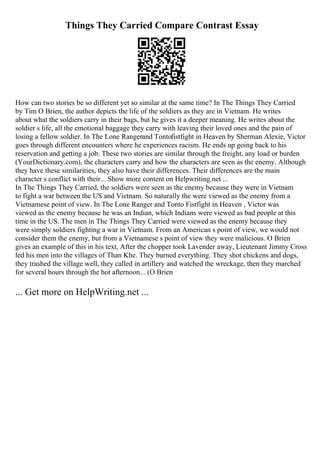 Things They Carried Compare Contrast Essay
How can two stories be so different yet so similar at the same time? In The Things They Carried
by Tim O Brien, the author depicts the life of the soldiers as they are in Vietnam. He writes
about what the soldiers carry in their bags, but he gives it a deeper meaning. He writes about the
soldier s life, all the emotional baggage they carry with leaving their loved ones and the pain of
losing a fellow soldier. In The Lone Rangerand Tontofistfight in Heaven by Sherman Alexie, Victor
goes through different encounters where he experiences racism. He ends up going back to his
reservation and getting a job. These two stories are similar through the freight, any load or burden
(YourDictionary.com), the characters carry and how the characters are seen as the enemy. Although
they have these similarities, they also have their differences. Their differences are the main
character s conflict with their... Show more content on Helpwriting.net ...
In The Things They Carried, the soldiers were seen as the enemy because they were in Vietnam
to fight a war between the US and Vietnam. So naturally the were viewed as the enemy from a
Vietnamese point of view. In The Lone Ranger and Tonto Fistfight in Heaven , Victor was
viewed as the enemy because he was an Indian, which Indians were viewed as bad people at this
time in the US. The men in The Things They Carried were viewed as the enemy because they
were simply soldiers fighting a war in Vietnam. From an American s point of view, we would not
consider them the enemy, but from a Vietnamese s point of view they were malicious. O Brien
gives an example of this in his text, After the chopper took Lavender away, Lieutenant Jimmy Cross
led his men into the villages of Than Khe. They burned everything. They shot chickens and dogs,
they trashed the village well, they called in artillery and watched the wreckage, then they marched
for several hours through the hot afternoon... (O Brien
... Get more on HelpWriting.net ...
 