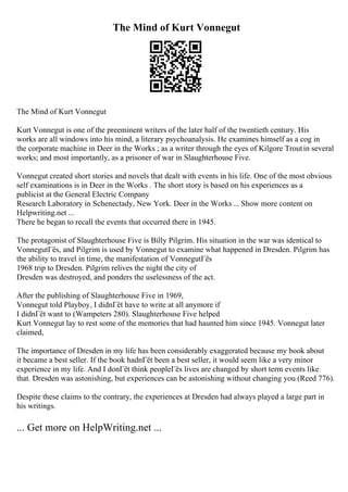 The Mind of Kurt Vonnegut
The Mind of Kurt Vonnegut
Kurt Vonnegut is one of the preeminent writers of the later half of the twentieth century. His
works are all windows into his mind, a literary psychoanalysis. He examines himself as a cog in
the corporate machine in Deer in the Works ; as a writer through the eyes of Kilgore Troutin several
works; and most importantly, as a prisoner of war in Slaughterhouse Five.
Vonnegut created short stories and novels that dealt with events in his life. One of the most obvious
self examinations is in Deer in the Works . The short story is based on his experiences as a
publicist at the General Electric Company
Research Laboratory in Schenectady, New York. Deer in the Works ... Show more content on
Helpwriting.net ...
There he began to recall the events that occurred there in 1945.
The protagonist of Slaughterhouse Five is Billy Pilgrim. His situation in the war was identical to
VonnegutГёs, and Pilgrim is used by Vonnegut to examine what happened in Dresden. Pilgrim has
the ability to travel in time, the manifestation of VonnegutГёs
1968 trip to Dresden. Pilgrim relives the night the city of
Dresden was destroyed, and ponders the uselessness of the act.
After the publishing of Slaughterhouse Five in 1969,
Vonnegut told Playboy, I didnГёt have to write at all anymore if
I didnГёt want to (Wampeters 280). Slaughterhouse Five helped
Kurt Vonnegut lay to rest some of the memories that had haunted him since 1945. Vonnegut later
claimed,
The importance of Dresden in my life has been considerably exaggerated because my book about
it became a best seller. If the book hadnГёt been a best seller, it would seem like a very minor
experience in my life. And I donГёt think peopleГёs lives are changed by short term events like
that. Dresden was astonishing, but experiences can be astonishing without changing you (Reed 776).
Despite these claims to the contrary, the experiences at Dresden had always played a large part in
his writings.
... Get more on HelpWriting.net ...
 