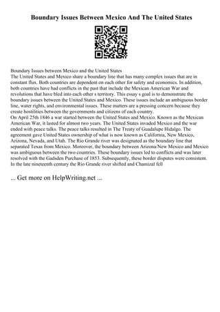 Boundary Issues Between Mexico And The United States
Boundary Issues between Mexico and the United States
The United States and Mexico share a boundary line that has many complex issues that are in
constant flux. Both countries are dependent on each other for safety and economics. In addition,
both countries have had conflicts in the past that include the Mexican American War and
revolutions that have bled into each other s territory. This essay s goal is to demonstrate the
boundary issues between the United States and Mexico. These issues include an ambiguous border
line, water rights, and environmental issues. These matters are a pressing concern because they
create hostilities between the governments and citizens of each country.
On April 25th 1846 a war started between the United States and Mexico. Known as the Mexican
American War, it lasted for almost two years. The United States invaded Mexico and the war
ended with peace talks. The peace talks resulted in The Treaty of Guadalupe Hidalgo. The
agreement gave United States ownership of what is now known as California, New Mexico,
Arizona, Nevada, and Utah. The Rio Grande river was designated as the boundary line that
separated Texas from Mexico. Moreover, the boundary between Arizona/New Mexico and Mexico
was ambiguous between the two countries. These boundary issues led to conflicts and was later
resolved with the Gadsden Purchase of 1853. Subsequently, these border disputes were consistent.
In the late nineteenth century the Rio Grande river shifted and Chamizal fell
... Get more on HelpWriting.net ...
 