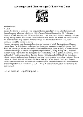 Advantages And Disadvantages Of Limestone Caves
and minimized?
A Cave:
Caves, also known as karsts, are very unique and are a special part of our natural environment.
Caves form over a long period of time, 1000 of years (National Geographic, 2015). Caves are
made up of rock, ranging from volcanic to limestone. Limestone caves are more pleasing to the eye
as they usually contain more decoration such as stalactites, Shawls and Straws. As limestone caves
are more decorated they are more prone to damage and deformation (Science Kids, 2016).
Damaged caused by humans in caves:
Humans are causing great damage to limestone caves, some of which the caves themself cannot
recover from. Physical damage by humans has the greatest impact on caves (Bob Robins, 2005)
There are many ways humans have and continue to still damage caves, Majority of people assume
that the main damage to caves is through touching formations (Caving ,Survey 2017) However
there are many other factors that damage the cave just as badly such as graffiti, modernising caves
and rainfall. Tourist caves undergo the most damage (G.Enriquez, B, 2001)with lost formations,
climate changes, and urbanising the caves. Limestone caves are more susceptible to damage from a
change in climate than volcanic caves due to the rock type. When tourists enter caves they can
create thermal annomalies, the anomalies effect the overall temperature in the cave and this in turn
effects the production of formations. (FECYT, 2011). A research investigation undertaken by the
University of
... Get more on HelpWriting.net ...
 