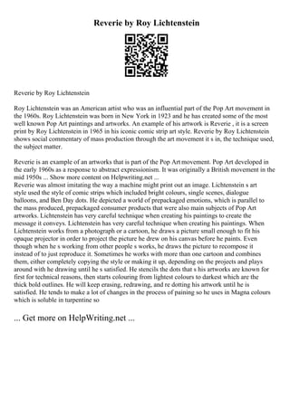 Reverie by Roy Lichtenstein
Reverie by Roy Lichtenstein
Roy Lichtenstein was an American artist who was an influential part of the Pop Art movement in
the 1960s. Roy Lichtenstein was born in New York in 1923 and he has created some of the most
well known Pop Art paintings and artworks. An example of his artwork is Reverie , it is a screen
print by Roy Lichtenstein in 1965 in his iconic comic strip art style. Reverie by Roy Lichtenstein
shows social commentary of mass production through the art movement it s in, the technique used,
the subject matter.
Reverie is an example of an artworks that is part of the Pop Art movement. Pop Art developed in
the early 1960s as a response to abstract expressionism. It was originally a British movement in the
mid 1950s ... Show more content on Helpwriting.net ...
Reverie was almost imitating the way a machine might print out an image. Lichtenstein s art
style used the style of comic strips which included bright colours, single scenes, dialogue
balloons, and Ben Day dots. He depicted a world of prepackaged emotions, which is parallel to
the mass produced, prepackaged consumer products that were also main subjects of Pop Art
artworks. Lichtenstein has very careful technique when creating his paintings to create the
message it conveys. Lichtenstein has very careful technique when creating his paintings. When
Lichtenstein works from a photograph or a cartoon, he draws a picture small enough to fit his
opaque projector in order to project the picture he drew on his canvas before he paints. Even
though when he s working from other people s works, he draws the picture to recompose it
instead of to just reproduce it. Sometimes he works with more than one cartoon and combines
them, either completely copying the style or making it up, depending on the projects and plays
around with he drawing until he s satisfied. He stencils the dots that s his artworks are known for
first for technical reasons, then starts colouring from lightest colours to darkest which are the
thick bold outlines. He will keep erasing, redrawing, and re dotting his artwork until he is
satisfied. He tends to make a lot of changes in the process of paining so he uses in Magna colours
which is soluble in turpentine so
... Get more on HelpWriting.net ...
 