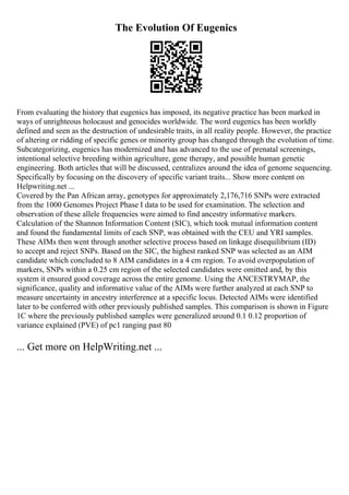 The Evolution Of Eugenics
From evaluating the history that eugenics has imposed, its negative practice has been marked in
ways of unrighteous holocaust and genocides worldwide. The word eugenics has been worldly
defined and seen as the destruction of undesirable traits, in all reality people. However, the practice
of altering or ridding of specific genes or minority group has changed through the evolution of time.
Subcategorizing, eugenics has modernized and has advanced to the use of prenatal screenings,
intentional selective breeding within agriculture, gene therapy, and possible human genetic
engineering. Both articles that will be discussed, centralizes around the idea of genome sequencing.
Specifically by focusing on the discovery of specific variant traits... Show more content on
Helpwriting.net ...
Covered by the Pan African array, genotypes for approximately 2,176,716 SNPs were extracted
from the 1000 Genomes Project Phase I data to be used for examination. The selection and
observation of these allele frequencies were aimed to find ancestry informative markers.
Calculation of the Shannon Information Content (SIC), which took mutual information content
and found the fundamental limits of each SNP, was obtained with the CEU and YRI samples.
These AIMs then went through another selective process based on linkage disequilibrium (ID)
to accept and reject SNPs. Based on the SIC, the highest ranked SNP was selected as an AIM
candidate which concluded to 8 AIM candidates in a 4 cm region. To avoid overpopulation of
markers, SNPs within a 0.25 cm region of the selected candidates were omitted and, by this
system it ensured good coverage across the entire genome. Using the ANCESTRYMAP, the
significance, quality and informative value of the AIMs were further analyzed at each SNP to
measure uncertainty in ancestry interference at a specific locus. Detected AIMs were identified
later to be conferred with other previously published samples. This comparison is shown in Figure
1C where the previously published samples were generalized around 0.1 0.12 proportion of
variance explained (PVE) of pc1 ranging past 80
... Get more on HelpWriting.net ...
 