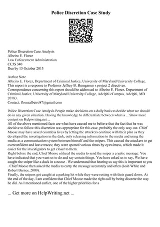 Police Discretion Case Study
Police Discretion Case Analysis
Albeiro E. Florez
Law Enforcement Administration
CCJS 340
Due by 13 October 2013
Author Note
Albeiro E. Florez, Department of Criminal Justice, University of Maryland University College.
This report is a response to Professor Jeffrey B. Bumgarner s project 2 directives.
Correspondence concerning this report should be addressed to Albeiro E. Florez, Department of
Criminal Justice, University of Maryland University College, Adelphi eCampus, Adelphi, MD
20783.
Contact: florezalbeiro87@gmail.com
Police Discretion Case Analysis People make decisions on a daily basis to decide what we should
do in any given situation. Having the knowledge to differentiate between what is ... Show more
content on Helpwriting.net ...
All of the above mentioned facts are what have caused me to believe that the fact that he was
decisive to follow this discretion was appropriate for this case, probably the only way out. Chief
Moose may have saved countless lives by letting the attackers continue with their plan as they
developed the investigation in the dark, only releasing information to the media and using the
media as a communication system between himself and the snipers. This caused the attackers to get
overconfident and leave traces; they were spotted various times by eyewitness, which made it
easier for the investigators to get closer to them.
Right before the end, Chief Moose utilized the media to send the sniper a cryptic message. You
have indicated that you want us to do and say certain things. You have asked us to say, We have
caught the sniper like a duck in a noose . We understand that hearing us say this is important to you
. Chief Moose then asked the media to carry the message accurately and often (Josh White and
Robert Barnes, 2009).
Finally, the snipers got caught at a parking lot while they were resting with their guard down. At
the end of the day, I am confident that Chief Moose made the right call by being discrete the way
he did. As I mentioned earlier, one of the higher priorities for a
... Get more on HelpWriting.net ...
 