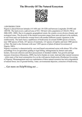 The Diversity Of The Natural Ecosystem
1.0INTRODUCTION
Nigeria is placed between latitudes 4 0 16IN and 130 52IN and between Longitudes 20 49IE and
14037IE. The land covers a add soil area of 923, 768 km2 with a population of 140,431,790 in
2006 (NPC, 2009). Due to its gigantic geographical extent, the country covers diverse climatic and
ecological zones. The diversity of the natural ecosystem ranges from semi arid port in the northern,
to rain forest and vast freshwater swamp forest with another different coastal vegetation in the
southwesterly. The land s heavy capableness of biodiversity let around 20,000 species of insects,
near 1000 species of birds, 247 species of mammals, 123 species of reptiles and most 1000 species
of fish. The land is also fortunate with near 7,895 species of plants (Federal Government of
Nigeria, 2001).
Nigeria s economy is characterized by vast rural based conventional sector with almost 70% of the
assemblage lives on agriculture guiding to legal felling, infringements by farmers and cattle
herders, firewood collectors and illicit procurement of shielded wildlife. Fast growth and high
measure of poorness (Omonoma, 2009), has led to burden on water, land and other natural resources
. while many of the local communities live on the wild species biodiversity (Northerner Governing
of Nigeria). Mismanagement and over exploitation of these natural resources has led to degradation
of natural forest, loss of ground fertility, water, environmental abjection, extinction of biodiversity,
... Get more on HelpWriting.net ...
 
