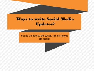 Ways to write Social Media 
Updates? 
Focus on how to be social, not on how to 
do social. 
 