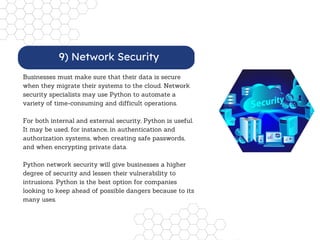 Businesses must make sure that their data is secure
when they migrate their systems to the cloud. Network
security specialists may use Python to automate a
variety of time-consuming and difficult operations.
For both internal and external security, Python is useful.
It may be used, for instance, in authentication and
authorization systems, when creating safe passwords,
and when encrypting private data.
Python network security will give businesses a higher
degree of security and lessen their vulnerability to
intrusions. Python is the best option for companies
looking to keep ahead of possible dangers because to its
many uses.
9) Network Security
 