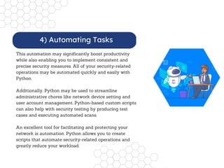 This automation may significantly boost productivity
while also enabling you to implement consistent and
precise security measures. All of your security-related
operations may be automated quickly and easily with
Python.
Additionally, Python may be used to streamline
administrative chores like network device setting and
user account management. Python-based custom scripts
can also help with security testing by producing test
cases and executing automated scans.
An excellent tool for facilitating and protecting your
network is automation. Python allows you to create
scripts that automate security-related operations and
greatly reduce your workload.
4) Automating Tasks
 