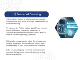 Python offers a variety of helpful tools and modules
that companies may utilize, making it a flexible tool for
password cracking.
For instance, the Python module "passlib" can compute
entropy and assess how secure a password is.
Entropy is a measure of the unpredictability, which is
essential for creating strong passwords.
Additionally, companies can utilize the free password
cracking application "John the Ripper" to find weak
passwords kept in both online and offline databases.
It also enables company owners to construct unique
programs that automate password cracking, saving
them time and effort.
6) Password Cracking
 