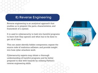 Reverse engineering is an analytical approach that
enables us to pinpoint the parts, characteristics, and
framework of a system.
It is used in cybersecurity to look into harmful programs
to learn how they operate and what has to be done to
get rid of them.
This can assist identify hidden components, expose the
source code of malicious software, and provide insight
into how cyber attackers work.
Cybersecurity experts may obtain a thorough
understanding of harmful programs and be better
prepared to deal with hazards by utilizing Python's
reverse engineering skills.
8) Reverse Engineering
 