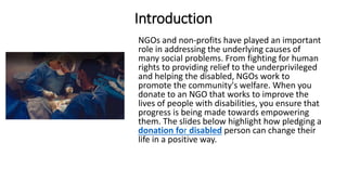 Introduction
NGOs and non-profits have played an important
role in addressing the underlying causes of
many social problems. From fighting for human
rights to providing relief to the underprivileged
and helping the disabled, NGOs work to
promote the community's welfare. When you
donate to an NGO that works to improve the
lives of people with disabilities, you ensure that
progress is being made towards empowering
them. The slides below highlight how pledging a
donation for disabled person can change their
life in a positive way.
 