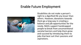 Enable Future Employment
Disabilities do not make a person's
right to a dignified life any lesser than
others. However, donations towards
them go a long way in creating a
balance and job opportunities for the
needy. NGOs support handicapped
people to break from unconventional
societal barriers and help them grow
and succeed by introducing them to
jobs that best suit their passions and
aspirations.
 