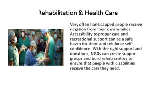 Rehabilitation & Health Care
Very often handicapped people receive
negation from their own families.
Accessibility to proper care and
recreational support can be a safe
haven for them and reinforce self-
confidence. With the right support and
donations, NGOs can create support
groups and build rehab centres to
ensure that people with disabilities
receive the care they need.
 