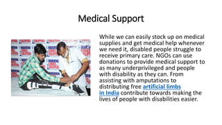 Medical Support
While we can easily stock up on medical
supplies and get medical help whenever
we need it, disabled people struggle to
receive primary care. NGOs can use
donations to provide medical support to
as many underprivileged and people
with disability as they can. From
assisting with amputations to
distributing free artificial limbs
in India contribute towards making the
lives of people with disabilities easier.
 