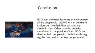 Conclusion
NGOs work towards fostering an environment
where people with disabilities can be free to
explore and live their lives without any
discrimination. Other than the benefits
mentioned in the previous slides, NGOs and
charities help people with disabilities through
regular free health checkup camps as well.
 