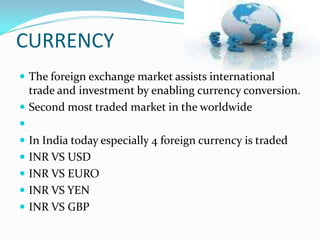 CURRENCY
 The foreign exchange market assists international
  trade and investment by enabling currency conversion.
 Second most traded market in the worldwide

 In India today especially 4 foreign currency is traded
 INR VS USD
 INR VS EURO
 INR VS YEN
 INR VS GBP
 