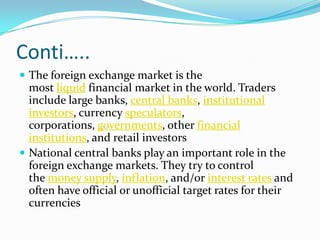 Conti…..
 The foreign exchange market is the
  most liquid financial market in the world. Traders
  include large banks, central banks, institutional
  investors, currency speculators,
  corporations, governments, other financial
  institutions, and retail investors
 National central banks play an important role in the
  foreign exchange markets. They try to control
  the money supply, inflation, and/or interest rates and
  often have official or unofficial target rates for their
  currencies
 