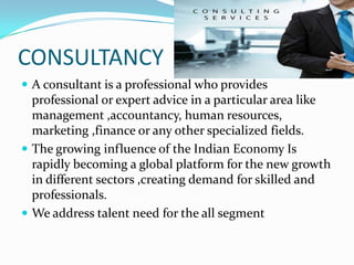 CONSULTANCY
 A consultant is a professional who provides
  professional or expert advice in a particular area like
  management ,accountancy, human resources,
  marketing ,finance or any other specialized fields.
 The growing influence of the Indian Economy Is
  rapidly becoming a global platform for the new growth
  in different sectors ,creating demand for skilled and
  professionals.
 We address talent need for the all segment
 