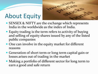 About Equity
 SENSEX & NIFTY are the exchange which represents
    India in the worldwide as the index of India.
   Equity trading is the term refers to activity of buying
    and selling of equity shares issued by any of the listed
    public companies
   One can involve in the equity market for different
    reasons
   Generation of short term or long term capital gain or
    losses arises out of trading in the market
   Making a portfolio of different sector for long term to
    earn a good and safe return
 
