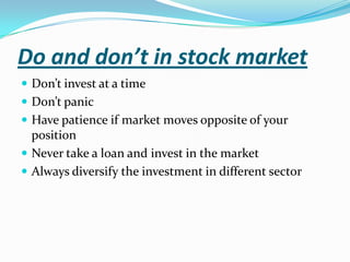Do and don’t in stock market
 Don’t invest at a time
 Don’t panic
 Have patience if market moves opposite of your
  position
 Never take a loan and invest in the market
 Always diversify the investment in different sector
 