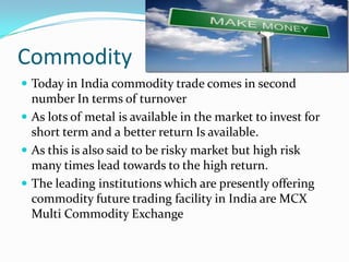 Commodity
 Today in India commodity trade comes in second
  number In terms of turnover
 As lots of metal is available in the market to invest for
  short term and a better return Is available.
 As this is also said to be risky market but high risk
  many times lead towards to the high return.
 The leading institutions which are presently offering
  commodity future trading facility in India are MCX
  Multi Commodity Exchange
 
