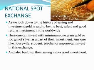 NATIONAL SPOT
EXCHANGE
 As we look down to the history of saving and
  investment gold is said to be the best, safest and good
  return investment in the worldwide
 Here one can invest with minimum one gram gold or
  100 gm of silver as a part of their investment. Any one
  like housewife, student, teacher or anyone can invest
  in this exchange.
 And also build up their saving into a good investment.
 