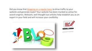 Did you know that blogging on a regular basis to drive traffic to your
website and generate leads? Your website has been marked as active for
search engines. Relevant, well thought-out articles help establish you as an
expert in your field and will increase your credibility.
 