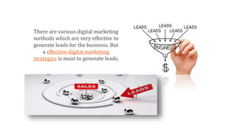 There are various digital marketing
methods which are very effective to
generate leads for the business. But
a effective digital marketing
strategies is must to generate leads.
 