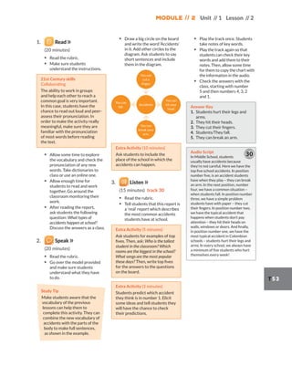 Module // 2 Unit // 1 Lesson // 2
T53
1. Read
(20 minutes)
▪ Read the rubric.
▪ Make sure students
understand the instructions.
21st Century skills
Collaborating
The ability to work in groups
and help each other to reach a
common goal is very important.
In this case, students have the
chance to read out loud and peer-
assess their pronunciation. In
order to make the activity really
meaningful, make sure they are
familiar with the pronunciation
of most words before reading
the text.
▪ Allow some time to explore
the vocabulary and check the
pronunciation of any new
words. Take dictionaries to
class or use an online one.
▪ Allow enough time for
students to read and work
together. Go around the
classroom monitoring their
work.
▪ After reading the report,
ask students the following
question: What types of
accidents happen at school?
Discuss the answers as a class.
2. Speak
(20 minutes)
▪ Read the rubric.
▪ Go over the model provided
and make sure students
understand what they have
to do.
Study Tip
Make students aware that the
vocabulary of the previous
lessons can help them to
complete this activity. They can
combine the new vocabulary of
accidents with the parts of the
body to make full sentences,
as shown in the example.
▪ Draw a big circle on the board
and write the word ‘Accidents’
in it. Add other circles to the
diagram. Ask students to say
short sentences and include
them in the diagram.
You can
fall.
You can
break your
arm.
You can
hit your
head.
Accidents
You can
cut a
finger.
Extra Activity (10 minutes)
Ask students to include the
place of the school in which the
accidents can happen.
3. Listen
(15 minutes) track 30
▪ Read the rubric.
▪ Tell students that this report is
a ‘real’ report which describes
the most common accidents
students have at school.
Extra Activity (5 minutes)
Ask students for examples of top
fives. Then, ask: Who is the tallest
student in the classroom? Which
rooms are the biggest in the school?
What songs are the most popular
these days? Then, write top fives
for the answers to the questions
on the board.
Extra Activity (3 minutes)
Students predict which accident
they think is in number 1. Elicit
some ideas and tell students they
will have the chance to check
their predictions.
▪ Play the track once. Students
take notes of key words.
▪ Play the track again so that
students can check their key
words and add them to their
notes. Then, allow some time
for them to copy the chart with
the information in the audio.
▪ Check the answers with the
class, starting with number
5 and then numbers 4, 3, 2
and 1.
Answer Key
1. Students hurt their legs and
arms.
2. They hit their heads.
3. They cut their fingers.
4. Students/They fall.
5. They can break an arm.
Audio Script
In Middle School, students
usually have accidents because
they’re not careful. Here we have the
top five school accidents. In position
number five, is an accident students
have when they play – they can break
an arm. In the next position, number
four, we have a common situation –
when students fall. In position number
three, we have a simple problem
students have with paper – they cut
their fingers. In position number two,
we have the typical accident that
happens when students don’t pay
attention – they hit their heads on
walls, windows or doors. And finally,
in position number one, we have the
most typical accident in Colombian
schools – students hurt their legs and
arms. In every school, we always have
a minimum of five students who hurt
themselves every week!
30
 