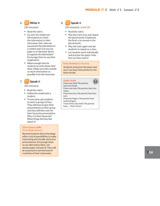 Module // 2 Unit // 1 Lesson // 3
T58
6. Write
(30 minutes)
▪ Read the rubric.
▪ Go over the model and
tell students to check
the information in their
interviews. Ask: How can
you present the information in
a creative way? Can you use
paper or an electronic device
to organize the information?
Encourage them to use their
imagination.
▪ Allow enough time for
students to write down their
ideas. Make sure they include
as much information as
possible from the interview.
7. Speak
(30 minutes)
▪ Read the rubric.
▪ Follow the model with a
student.
▪ To save time, get students
to work in groups of four.
They will have to give their
presentations to their group
and they will then vote for
their favourite presentation.
Why is it their favourite?
What things did they like
about it?
21st Century skills
Technology Literacy
Remind students that technology
offers a lot of possibilities to make
interesting and visually attractive
presentations. Encourage them
to use alternative ideas, not
always paper and pencil. They will
be surprised to see the level of
creativity of their classmates.
8. Speak
(20 minutes) track 33
▪ Read the rubric.
▪ Play the track once and repeat
the plural words. Emphasize
the final -s/-es sounds in the
plural words.
▪ Play the track again and ask
students to repeat as a class.
▪ Let students work individually
and practise the poem. How
fast can they read it?
Extra Activity (5 minutes)
Students memorize the poem and
say it out loud. Give points for the
best recitals.
Audio Script
I have one head. My parents
have two heads.
I have one nose. My parents have two
noses.
I have two ears. My parents have four
ears.
I have ten fingers. My parents have
twenty fingers.
I have thirty-two teeth. My parents
have … I don’t know!
33
 