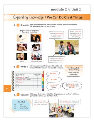 Expanding Knowledge » We Can Do Great Things!
module 2 // Unit 2
63
Ask five questions with Can you …? to a different
partner. Write the answers and report to your class.
Some programmes offer many options to public schools in Colombia.
Talk about what you can and can’t do.
No, I can’t.
Yes, I can.
Can you do
crafts?
With your class, make a list of the things you can or can’t do in different
parts of the school. Use the Word Bank.
Word Bank
eat play
run arrive late
yell speak loudly
dance
crafts
drama
painting
performing arts
instrumental music
English classes for public
schools in Colombia Theatre’s interesting
to me. I can act in
front of people.
Wow! I can’t play an
instrument, but I can …
Really? I can’t act.
It’s a bit boring to
me. But I can play
the guitar.
QUESTIONS YES NO
1. Can you do crafts?
2. Can you play a sport?
3. Can you …?
4. …?
5. …?
We can eat in the
cafeteria, but we can’t
eat in the classroom.
1. Speak
3. Speak
2. Write 21st Century Skills
· Critical Thinking
Do you know your
school rules?
Do you follow them?
Yadira can do crafts.
She can play the piano.
She can’t …
We can play in the playground,
but we can’t play in the library.
Colombia_Book 6_L6M2U2_OK.indd 63 16/12/16 10:22 a.m.
 