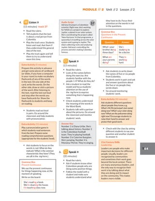 Module // 2 Unit // 2 Lesson // 2
T64
4. Listen
(15 minutes) track 37
▪ Read the rubric.
▪ Tell students that the text
is about a real person from
Colombia.
▪ Play the track once. Students
listen and read. Ask them if
they understood the general
idea of the text.
▪ Play the track again and tell
them to try to understand
more this time.
Extra Activity (5 minutes)
Prepare this activity in advance
and get some pieces of cardboard
(or slides, if you have a computer
in your room) to make vocabulary
flashcards of any of the words
in the text. On one side of the
card, write the words. On the
other side, draw or stick a picture
of the word. After listening to
the text, read the text out loud
and stop after the words you
have flashcards for. Show the
flashcards to students and keep
on reading.
▪ Students read out loud
in pairs. Go around the
classroom and help students
with pronunciation.
Extra Activity (15 minutes)
Play a pronunciation game in
which students read sentences
from the text. Prepare some
reading comprehension questions
(appropriateforthestudents’level).
▪ Ask students to focus on the
words in red: What do they
indicate? What is the common
characteristic they have? (They
are all in the -ing form.)
Grammar Box
Present Continuous
We use the present continuous
for things happening now, at the
moment of speaking.
Write on the board:
She’s reading a book.
We’re cleaning the house.
I’m teaching class now.
Audio Script
Adriana Ocampo’s a Colombian
scientist. Right now, she’s working
for NASA on a project to explore
Jupiter, a planet in our solar system.
She’s coordinating the project called
‘New Horizons’. In that programme, a
spaceship is travelling across the solar
system and is going to Jupiter. The
ship’s collecting rocks and analyzing
Jupiter. Adriana’s controlling the
process and she’s making Colombia
famous.
37
5. Speak
(15 minutes)
▪ Read the rubric.
▪ Look at the names before
doing the exercise. Are
students familiar with the
people 1-4? What do they do?
▪ Ask a student to read the
model and focus students’
attention on the use of
the -ing form to express
something that is happening
now.
▪ Check students understand
the meaning of the words in
the Word Bank.
▪ Students talk with a partner
about the pictures. Go around
the classroom and monitor
students’ work.
Answer Key
Number 1 is Diana Uribe. She’s
talking about history. Number 2
is the Colombian football
team. They’re playing football.
Number 3 is Caterine Ibargüen.
She’s jumping. Number 4 is
Monsieur Periné. They’re singing.
6. Speak
(20 minutes)
▪ Read the rubric.
▪ Ask if students know other
Colombian people who are
doing some positive things.
▪ Follow the model with a
student and make sure
students understand what
they have to do. Focus their
attention on the words in red
in the questions.
Grammar Box
Questions in the Present
Continuous
Question Answer
What’s your
brother doing
these days?
She’s
studying to
be a doctor.
What are
your parents
doing?
They’re
working
hard.
▪ Ask students to write down
the names of five or six people
from Colombia.
▪ Students work in pairs and ask
and answer questions about
the five or six people they
wrote down.
▪ Go around monitoring
students’ work.
Extra Activity (10 minutes)
Ask students different questions
about people they know, e.g.
What’s Mr/Ms (principal’s last name)
doing now? What’s your sister doing
now? What are the policemen doing
right now? Encourage students to
raise their hand to answer and
praise their good work.
▪ Check with the class by asking
different students to say one
question and another student
to answer it.
21st Century Skills
Leadership
Leaders are people who make
important decisions for different
people. Usually, leaders are
recognized by communities
and sometimes their work goes
beyond the local context. There
are many anonymous leaders, and
the only way to recognize their
work is by talking about what
they are doing and its impact
on the community. This makes
leaders more visible.
 