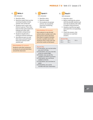 Module // 2 Unit // 2 Lesson // 3
T67
4. Write
(30 minutes)
▪ Read the rubric.
▪ Read the model. Point out the
use of punctuation, tenses
and the ‘tone’ of the text.
▪ Students work in pairs and
think of a person. Then, they
have to write some sentences,
helping each other with
vocabulary and grammar.
▪ Students should write a
minimum of three sentences.
▪ Ask different pairs to read
their texts out loud. Praise
them and continue with
another pair.
Extra Activity (15 minutes)
Students write their sentences
on pieces of card and stick them
around the classroom.
5. Speak
(15 minutes)
▪ Read the rubric.
▪ Read the model.
▪ Put students into groups
of three. Go around the
classroom monitoring
their work.
Extra Activity (10 minutes)
Ask students to rate the bad
actions where number one is the
most serious and six the least.
Give them a couple of minutes
to write a number next to the
sentences. Run a class vote and
write the results on the board.
Answer Key
1. To be better, you can text when
you aren’t driving.
2. To be better, you can cross the
street on a green light.
3. To better, you can put the
campfire out before you leave.
4. To be better, you can throw
rubbish in the bin.
5. To be better, you can draw on
paper.
6. To be better, you can be
friendly with your classmates.
6. Read
(20 minutes)
▪ Read the rubric.
▪ Before matching the actions
with the possible solutions, go
over the vocabulary. Be ready
to explain using synonyms.
▪ Students read the text again
and match the corresponding
ideas.
▪ Check the answers. Ask
volunteers to read their
answers.
Answer Key
1. c
2. d
3. e
4. a
5. b
 