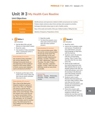Module // 2 Unit /
/ 3 Lesson /
/ 1
T70
1. Write
(20 minutes)
▪ Say the title of the unit and
discuss as a class what it means.
▪ Read the rubric.
▪ Ask students if they remember
what a community centre is
and what it is for.
Extra Activity (5 minutes)
Ask students if they remember
the courses offered by the
Quiroga Community Centre at
the beginning of Unit 2 (without
looking in their books). Which
of those courses were related to
sports and physical activities?
▪ Students put the days of the
week in the correct order and
then discuss which activities
they want to do.
Extra Activity (20 minutes)
Play a Days of the Week game.
Organize students in groups of
four or five. Then, say ‘Monday’.
You point to a group and the
first student has to say the first
letter of the word ‘Monday’. Then,
the student next to him/her has
to say the second letter of that
day. Then, the third student says
the third letter, etc. If a student
makes a mistake, point to another
group. The other group has to
start spelling from the beginning
of the word.
▪ Read the model.
▪ To check the answers, run a
class vote to find out which
were the most common
answers.
Extra Activity (15 minutes)
Play a pronunciation game. Who
can say the correct pronunciation
of each day of the week? Pay
special attention to the ones
students usually mispronounce.
Monday /ˈmʌndeɪ/, Tuesday /
ˈtuːzdei/, Wednesday /ˈwenzdeɪ/,
Thursday /ˈθɝːzdei/, Friday /
ˈfraɪdeɪ/, Saturday /ˈsæt̬ərdei/,
Sunday /ˈsʌndeɪ/. Make sure you
drill these words as many times
as possible.
Answer Key
Monday, Tuesday, Wednesday,
Thursday, Friday, Saturday,
Sunday
2. Speak
(25 minutes)
▪ Read the rubric.
▪ Look at the vocabulary under
each picture. If students do
not understand it, use your
body language to help them
with the exercise.
▪ Students match the pictures
with the corresponding
routine. Then, in pairs, they
describe what the man does
every day.
▪ Point out the model and
the Useful Expressions box.
Tell students that we say on
Monday (without the). We use
in the with phrases, such as in
the morning, in the afternoon
and in the evening; however,
the exception is at night.
▪ Students work in pairs.
Monitor their description of
the man’s daily routines. Make
sure they use the correct
phrases and prepositions, and
recycle the correct tenses
(present simple).
▪ Check the answers with
the class by asking different
students to tell you one
activity the man does and the
corresponding time of the day.
Unit 3 My Health Care Routine
Basic Standards of Competences
Identify phrases and expressions related to habits and personal care routines.
Produce simple sentences about times and days when people do activities.
Exchange information about ways to start a healthy routine.
Vocabulary Days of the week and months of the year; Ordinal numbers; Telling the time
Grammar Adverbs of frequency; Prepositions of time
Unit Objectives
 
